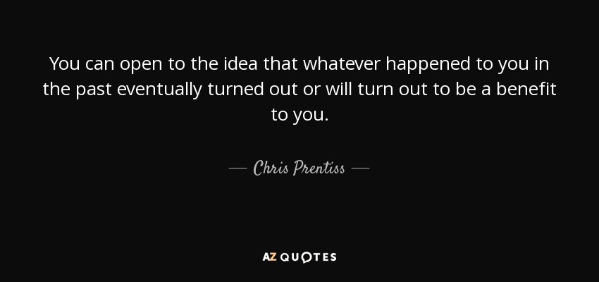 You can open to the idea that whatever happened to you in the past eventually turned out or will turn out to be a benefit to you. - Chris Prentiss