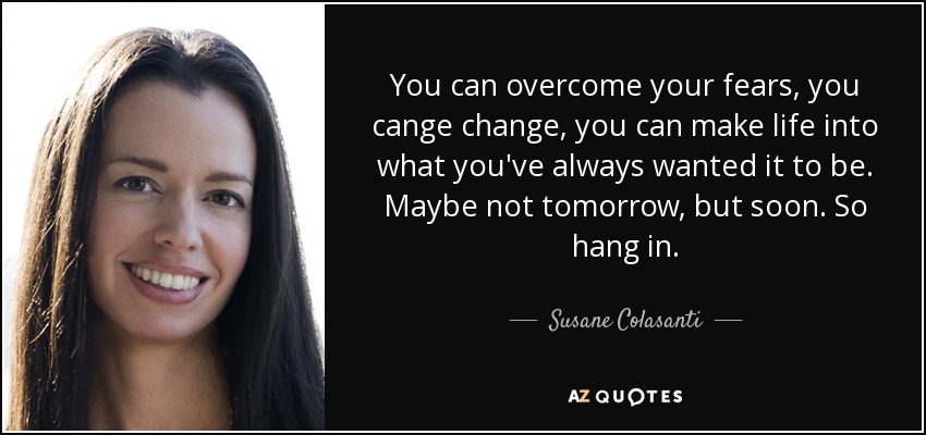 You can overcome your fears, you cange change, you can make life into what you've always wanted it to be. Maybe not tomorrow, but soon. So hang in. - Susane Colasanti