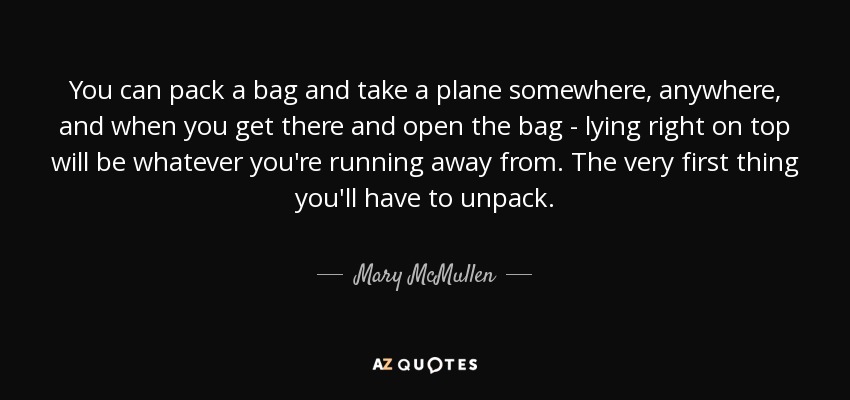 You can pack a bag and take a plane somewhere, anywhere, and when you get there and open the bag - lying right on top will be whatever you're running away from. The very first thing you'll have to unpack. - Mary McMullen