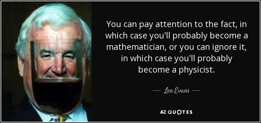 You can pay attention to the fact, in which case you'll probably become a mathematician, or you can ignore it, in which case you'll probably become a physicist. - Len Evans