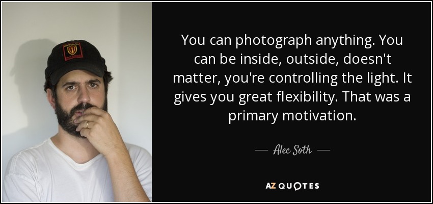 You can photograph anything. You can be inside, outside, doesn't matter, you're controlling the light. It gives you great flexibility. That was a primary motivation. - Alec Soth