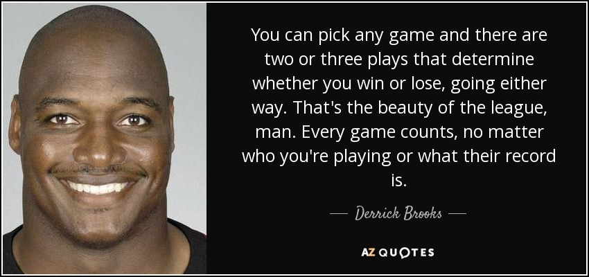 You can pick any game and there are two or three plays that determine whether you win or lose, going either way. That's the beauty of the league, man. Every game counts, no matter who you're playing or what their record is. - Derrick Brooks