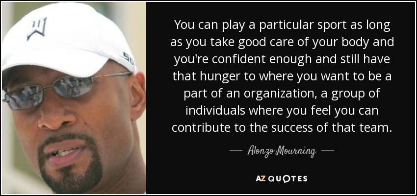 You can play a particular sport as long as you take good care of your body and you're confident enough and still have that hunger to where you want to be a part of an organization, a group of individuals where you feel you can contribute to the success of that team. - Alonzo Mourning