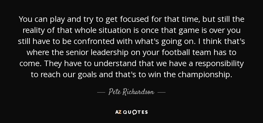 You can play and try to get focused for that time, but still the reality of that whole situation is once that game is over you still have to be confronted with what's going on. I think that's where the senior leadership on your football team has to come. They have to understand that we have a responsibility to reach our goals and that's to win the championship. - Pete Richardson