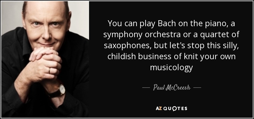 You can play Bach on the piano, a symphony orchestra or a quartet of saxophones, but let's stop this silly, childish business of knit your own musicology - Paul McCreesh