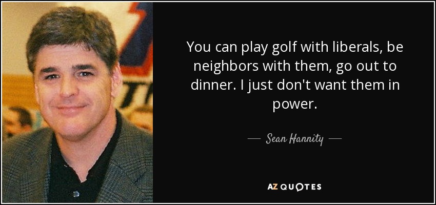 You can play golf with liberals, be neighbors with them, go out to dinner. I just don't want them in power. - Sean Hannity