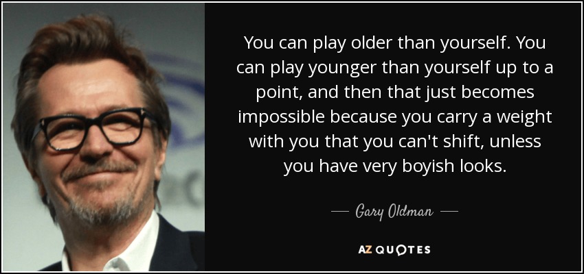 You can play older than yourself. You can play younger than yourself up to a point, and then that just becomes impossible because you carry a weight with you that you can't shift, unless you have very boyish looks. - Gary Oldman