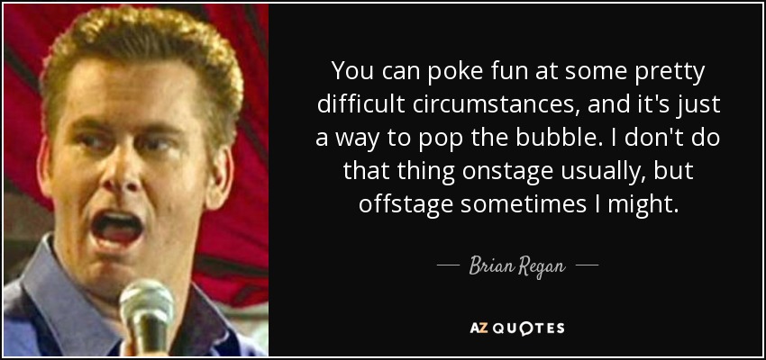 You can poke fun at some pretty difficult circumstances, and it's just a way to pop the bubble. I don't do that thing onstage usually, but offstage sometimes I might. - Brian Regan
