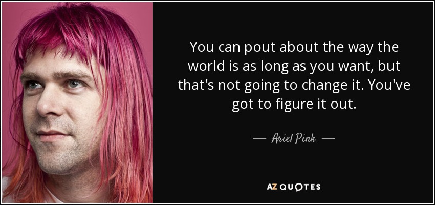 You can pout about the way the world is as long as you want, but that's not going to change it. You've got to figure it out. - Ariel Pink