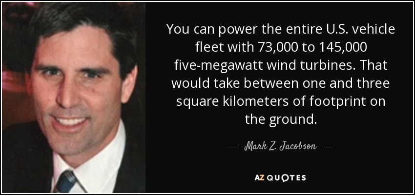 You can power the entire U.S. vehicle fleet with 73,000 to 145,000 five-megawatt wind turbines. That would take between one and three square kilometers of footprint on the ground. - Mark Z. Jacobson
