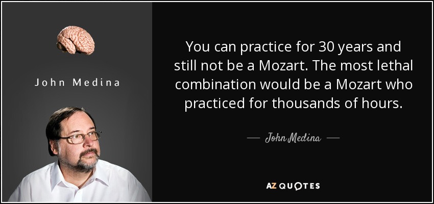 You can practice for 30 years and still not be a Mozart. The most lethal combination would be a Mozart who practiced for thousands of hours. - John Medina
