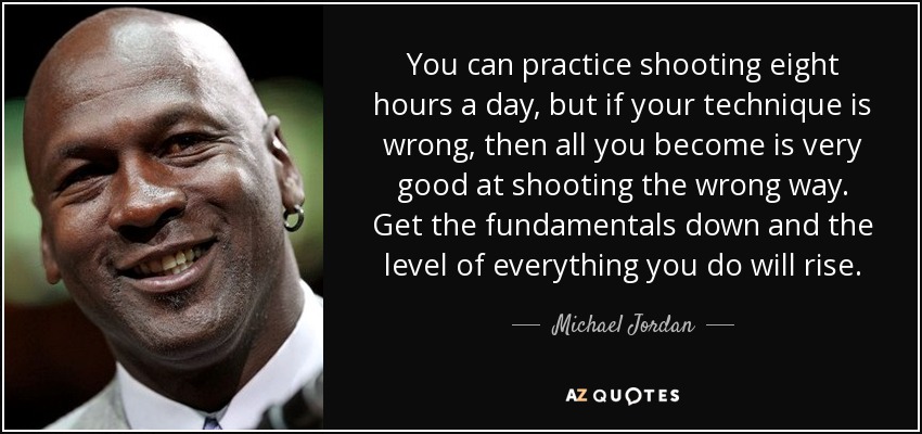 You can practice shooting eight hours a day, but if your technique is wrong, then all you become is very good at shooting the wrong way. Get the fundamentals down and the level of everything you do will rise. - Michael Jordan
