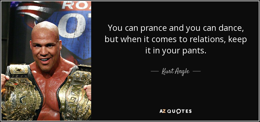 You can prance and you can dance, but when it comes to relations, keep it in your pants. - Kurt Angle