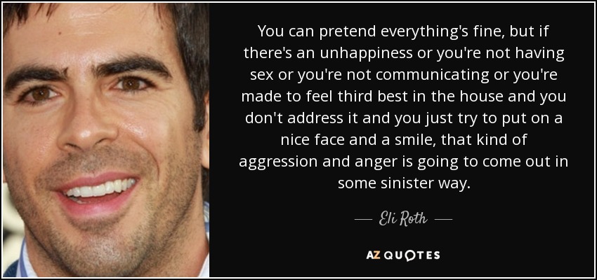 You can pretend everything's fine, but if there's an unhappiness or you're not having sex or you're not communicating or you're made to feel third best in the house and you don't address it and you just try to put on a nice face and a smile, that kind of aggression and anger is going to come out in some sinister way. - Eli Roth