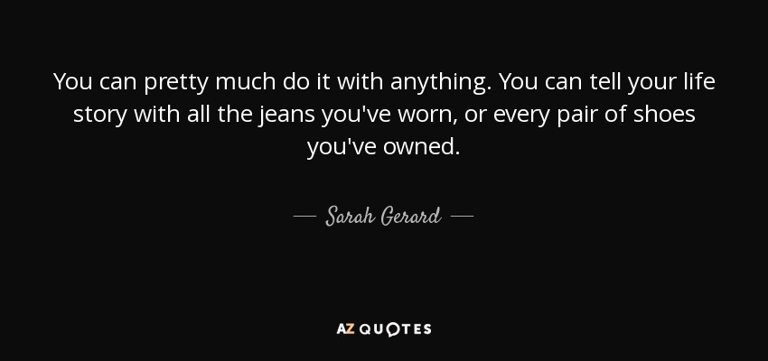 You can pretty much do it with anything. You can tell your life story with all the jeans you've worn, or every pair of shoes you've owned. - Sarah Gerard