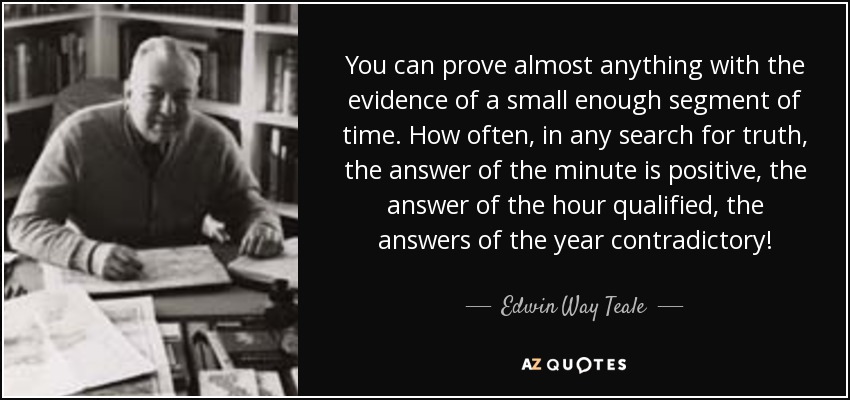 You can prove almost anything with the evidence of a small enough segment of time. How often, in any search for truth, the answer of the minute is positive, the answer of the hour qualified, the answers of the year contradictory! - Edwin Way Teale