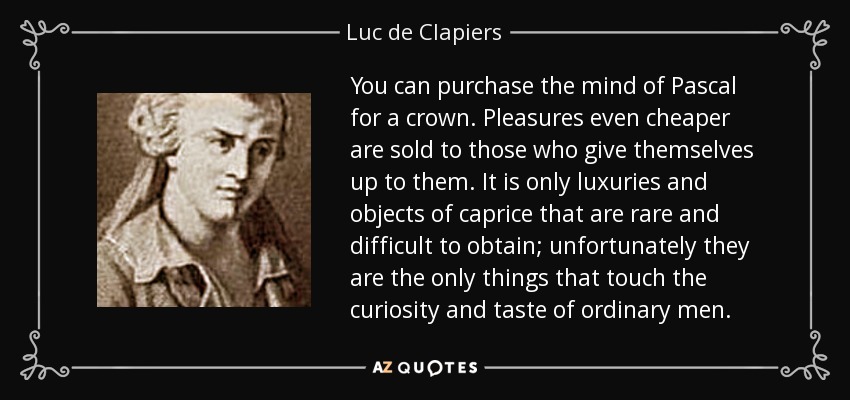 You can purchase the mind of Pascal for a crown. Pleasures even cheaper are sold to those who give themselves up to them. It is only luxuries and objects of caprice that are rare and difficult to obtain; unfortunately they are the only things that touch the curiosity and taste of ordinary men. - Luc de Clapiers