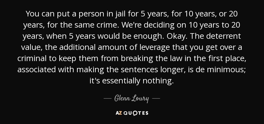 You can put a person in jail for 5 years, for 10 years, or 20 years, for the same crime. We're deciding on 10 years to 20 years, when 5 years would be enough. Okay. The deterrent value, the additional amount of leverage that you get over a criminal to keep them from breaking the law in the first place, associated with making the sentences longer, is de minimous; it's essentially nothing. - Glenn Loury