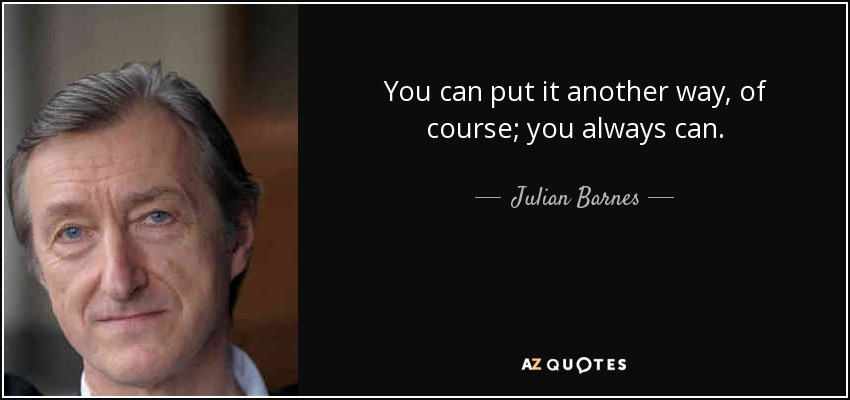 You can put it another way, of course; you always can. - Julian Barnes