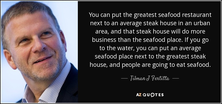 You can put the greatest seafood restaurant next to an average steak house in an urban area, and that steak house will do more business than the seafood place. If you go to the water, you can put an average seafood place next to the greatest steak house, and people are going to eat seafood. - Tilman J Fertitta