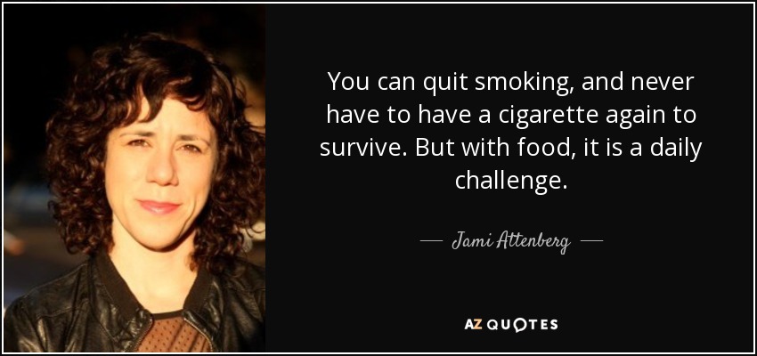 You can quit smoking, and never have to have a cigarette again to survive. But with food, it is a daily challenge. - Jami Attenberg
