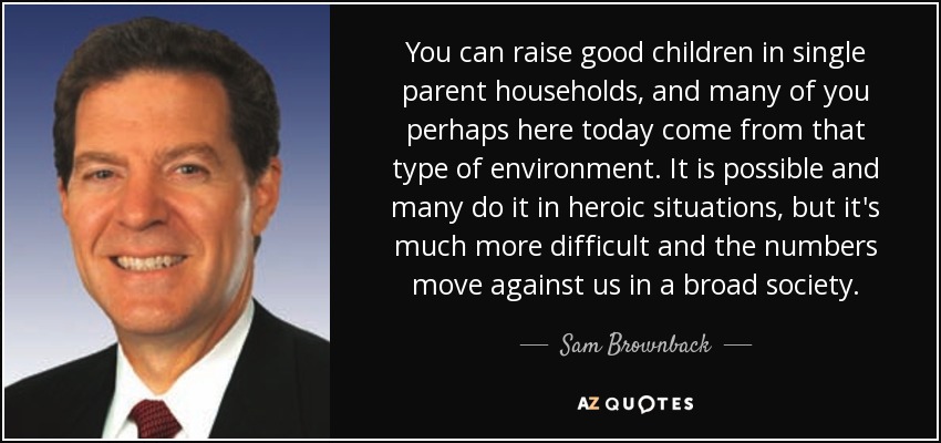 You can raise good children in single parent households, and many of you perhaps here today come from that type of environment. It is possible and many do it in heroic situations, but it's much more difficult and the numbers move against us in a broad society. - Sam Brownback