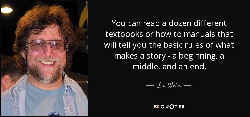You can read a dozen different textbooks or how-to manuals that will tell you the basic rules of what makes a story - a beginning, a middle, and an end. - Len Wein