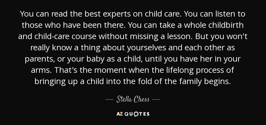 You can read the best experts on child care. You can listen to those who have been there. You can take a whole childbirth and child-care course without missing a lesson. But you won't really know a thing about yourselves and each other as parents, or your baby as a child, until you have her in your arms. That's the moment when the lifelong process of bringing up a child into the fold of the family begins. - Stella Chess