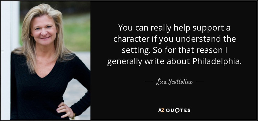 You can really help support a character if you understand the setting. So for that reason I generally write about Philadelphia. - Lisa Scottoline