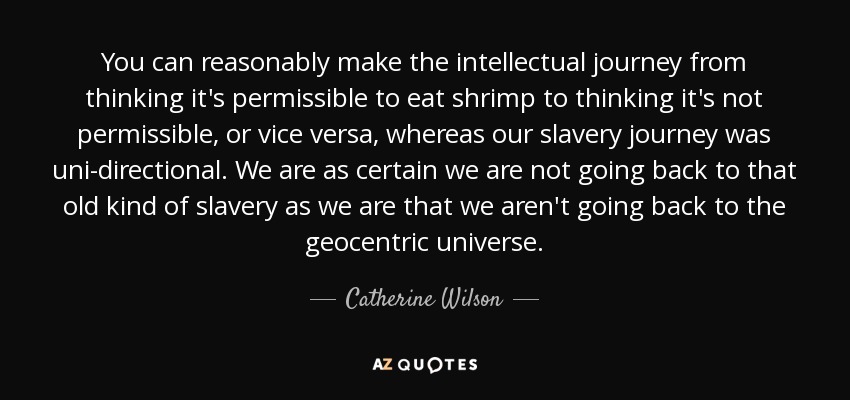 You can reasonably make the intellectual journey from thinking it's permissible to eat shrimp to thinking it's not permissible, or vice versa, whereas our slavery journey was uni-directional. We are as certain we are not going back to that old kind of slavery as we are that we aren't going back to the geocentric universe. - Catherine Wilson