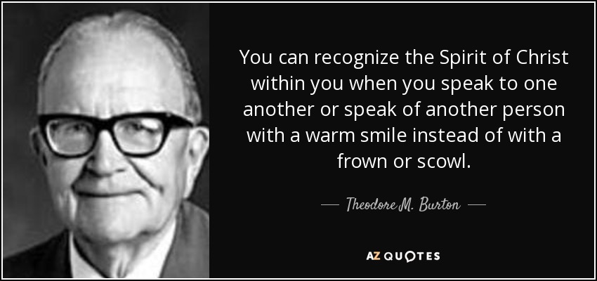 You can recognize the Spirit of Christ within you when you speak to one another or speak of another person with a warm smile instead of with a frown or scowl. - Theodore M. Burton