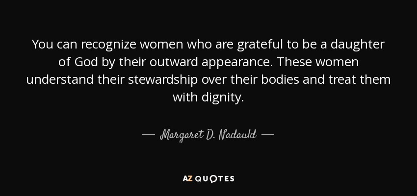 You can recognize women who are grateful to be a daughter of God by their outward appearance. These women understand their stewardship over their bodies and treat them with dignity. - Margaret D. Nadauld