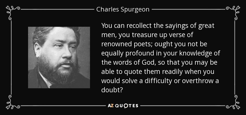 You can recollect the sayings of great men, you treasure up verse of renowned poets; ought you not be equally profound in your knowledge of the words of God, so that you may be able to quote them readily when you would solve a difficulty or overthrow a doubt? - Charles Spurgeon