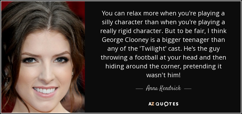 You can relax more when you're playing a silly character than when you're playing a really rigid character. But to be fair, I think George Clooney is a bigger teenager than any of the 'Twilight' cast. He's the guy throwing a football at your head and then hiding around the corner, pretending it wasn't him! - Anna Kendrick