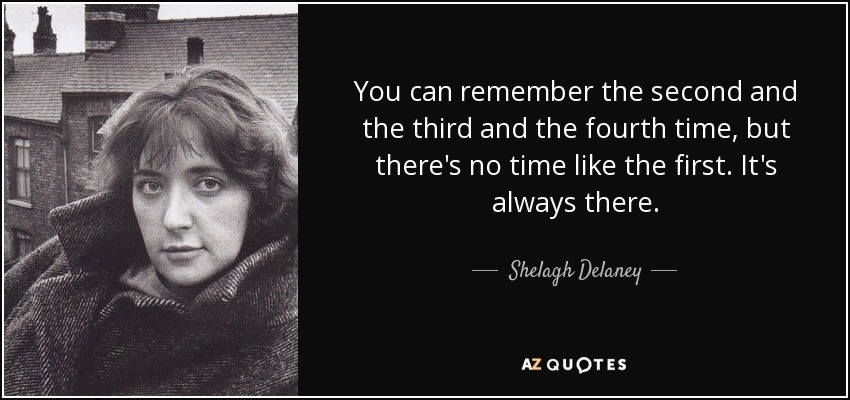You can remember the second and the third and the fourth time, but there's no time like the first. It's always there. - Shelagh Delaney