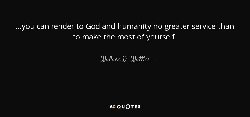 ...you can render to God and humanity no greater service than to make the most of yourself. - Wallace D. Wattles