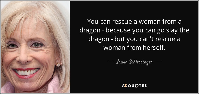 You can rescue a woman from a dragon - because you can go slay the dragon - but you can't rescue a woman from herself. - Laura Schlessinger