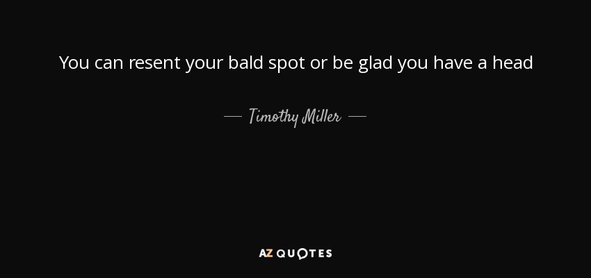 You can resent your bald spot or be glad you have a head - Timothy Miller