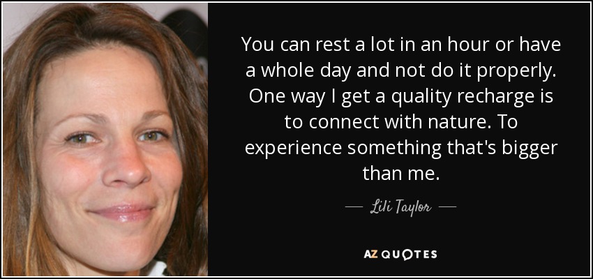 You can rest a lot in an hour or have a whole day and not do it properly. One way I get a quality recharge is to connect with nature. To experience something that's bigger than me. - Lili Taylor
