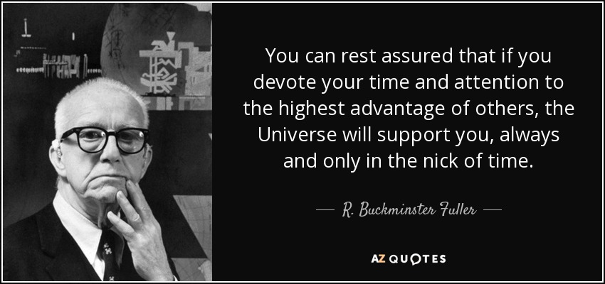 You can rest assured that if you devote your time and attention to the highest advantage of others, the Universe will support you, always and only in the nick of time. - R. Buckminster Fuller