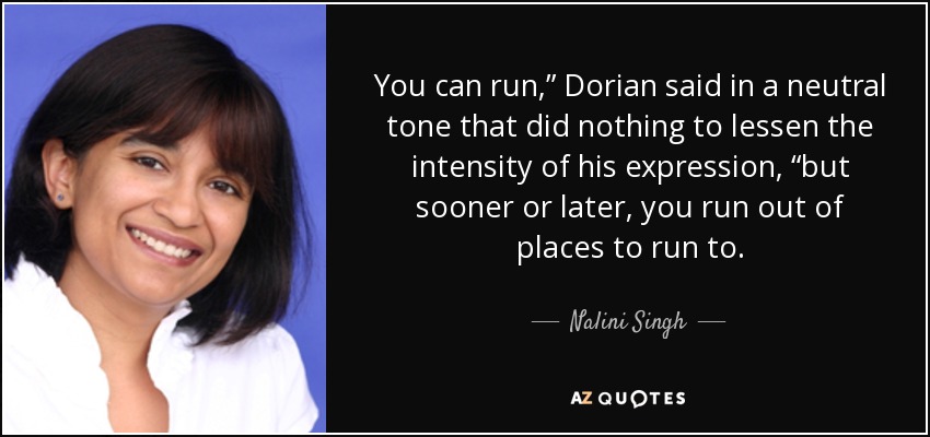 You can run,” Dorian said in a neutral tone that did nothing to lessen the intensity of his expression, “but sooner or later, you run out of places to run to. - Nalini Singh