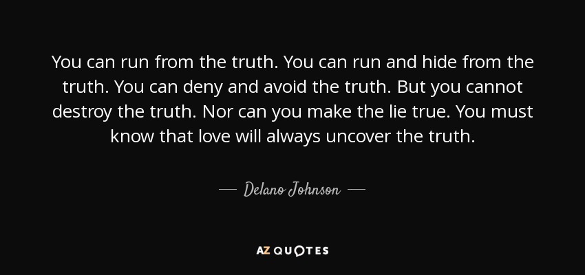 You can run from the truth. You can run and hide from the truth. You can deny and avoid the truth. But you cannot destroy the truth. Nor can you make the lie true. You must know that love will always uncover the truth. - Delano Johnson