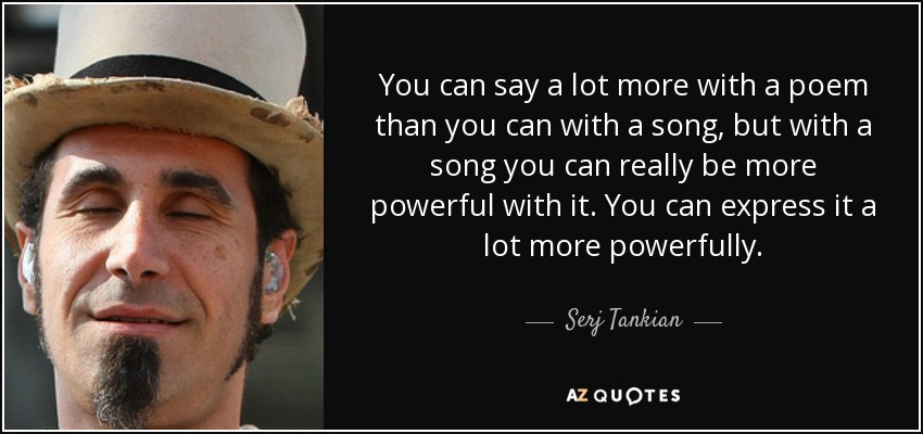 You can say a lot more with a poem than you can with a song, but with a song you can really be more powerful with it. You can express it a lot more powerfully. - Serj Tankian