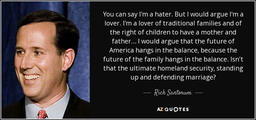 You can say I'm a hater. But I would argue I'm a lover. I'm a lover of traditional families and of the right of children to have a mother and father... I would argue that the future of America hangs in the balance, because the future of the family hangs in the balance. Isn't that the ultimate homeland security, standing up and defending marriage? - Rick Santorum