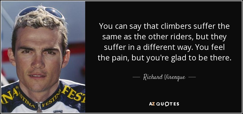 You can say that climbers suffer the same as the other riders, but they suffer in a different way. You feel the pain, but you're glad to be there. - Richard Virenque