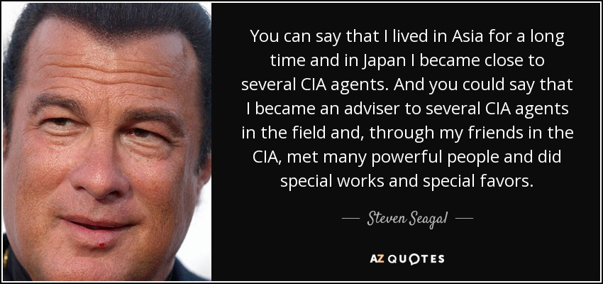 You can say that I lived in Asia for a long time and in Japan I became close to several CIA agents. And you could say that I became an adviser to several CIA agents in the field and, through my friends in the CIA, met many powerful people and did special works and special favors. - Steven Seagal