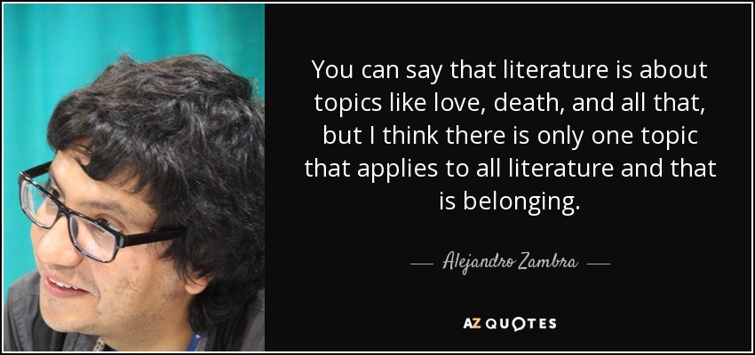 You can say that literature is about topics like love, death, and all that, but I think there is only one topic that applies to all literature and that is belonging. - Alejandro Zambra