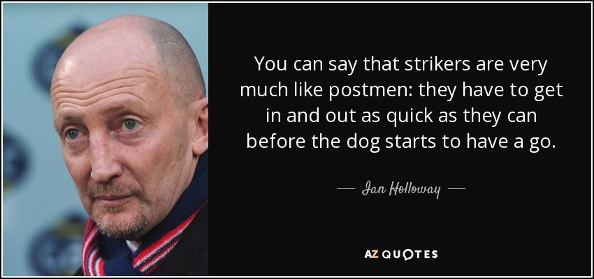 You can say that strikers are very much like postmen: they have to get in and out as quick as they can before the dog starts to have a go. - Ian Holloway