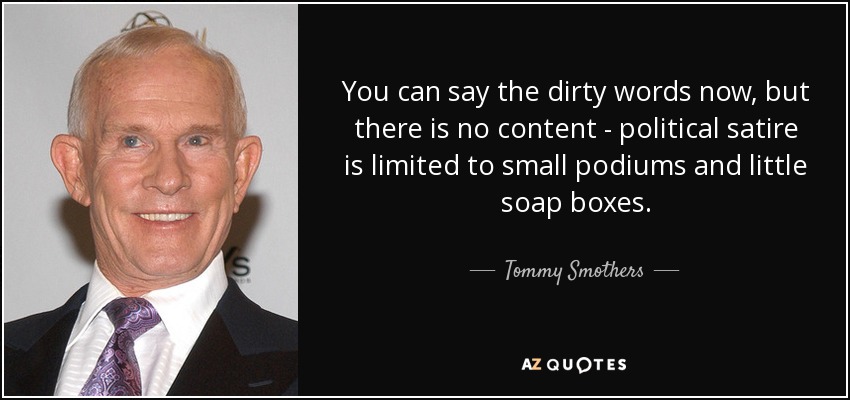 You can say the dirty words now, but there is no content - political satire is limited to small podiums and little soap boxes. - Tommy Smothers