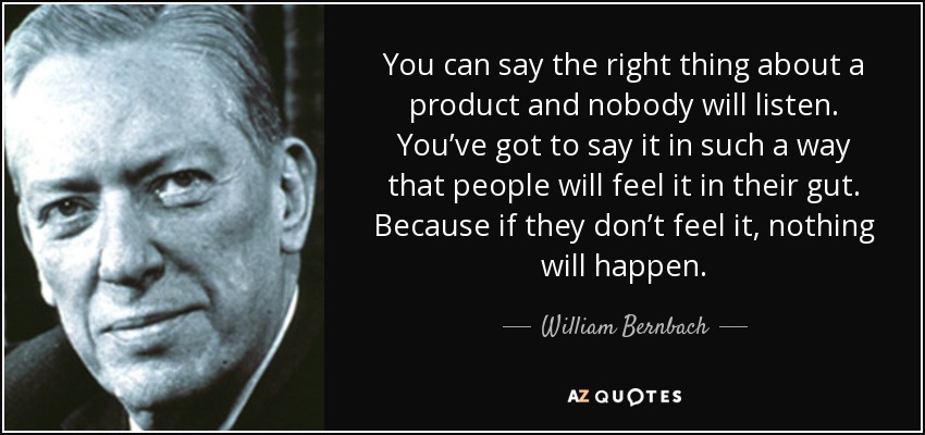 You can say the right thing about a product and nobody will listen. You’ve got to say it in such a way that people will feel it in their gut. Because if they don’t feel it, nothing will happen. - William Bernbach